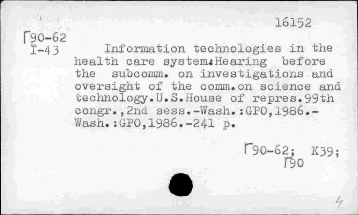 ﻿16152 r90-62
I-43 Information technologies in the health care system«Hearing before the subcomm, on investigations and. oversight of the comm, on science and. technology.U.S.House of repres.99th congr.,2nd sess.-Wash.:GPO,1986.-Wash.:GPO,1986.-241 p.
r*9O-62; K39;
no